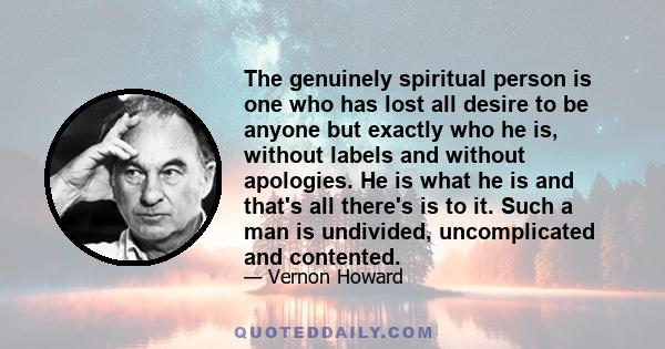 The genuinely spiritual person is one who has lost all desire to be anyone but exactly who he is, without labels and without apologies. He is what he is and that's all there's is to it. Such a man is undivided,