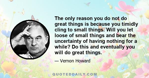 The only reason you do not do great things is because you timidly cling to small things. Will you let loose of small things and bear the uncertainty of having nothing for a while? Do this and eventually you will do