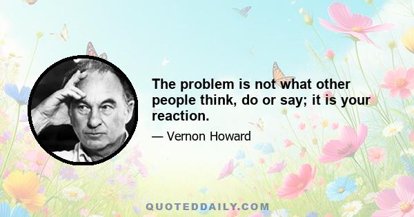 The problem is not what other people think, do or say; it is your reaction.