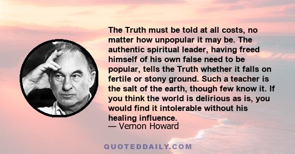 The Truth must be told at all costs, no matter how unpopular it may be. The authentic spiritual leader, having freed himself of his own false need to be popular, tells the Truth whether it falls on fertile or stony