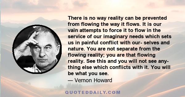 There is no way reality can be prevented from flowing the way it flows. It is our vain attempts to force it to flow in the service of our imaginary needs which sets us in painful conflict with our- selves and nature.