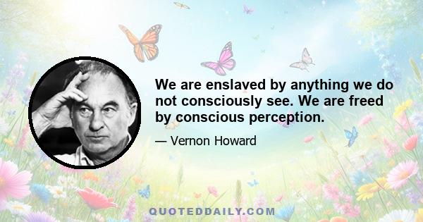 We are enslaved by anything we do not consciously see. We are freed by conscious perception.