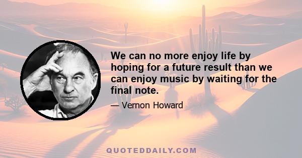 We can no more enjoy life by hoping for a future result than we can enjoy music by waiting for the final note.