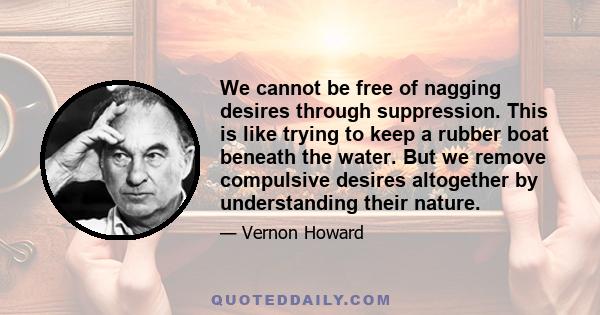 We cannot be free of nagging desires through suppression. This is like trying to keep a rubber boat beneath the water. But we remove compulsive desires altogether by understanding their nature.