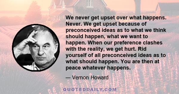 We never get upset over what happens. Never. We get upset because of preconceived ideas as to what we think should happen, what we want to happen. When our preference clashes with the reality, we get hurt. Rid yourself