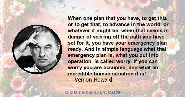 When one plan that you have, to get this or to get that, to advance in the world, or whatever it might be, when that seems in danger of veering off the path you have set for it, you have your emergency plan ready. And