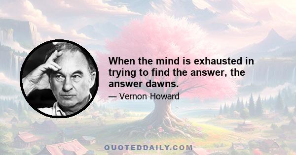 When the mind is exhausted in trying to find the answer, the answer dawns.