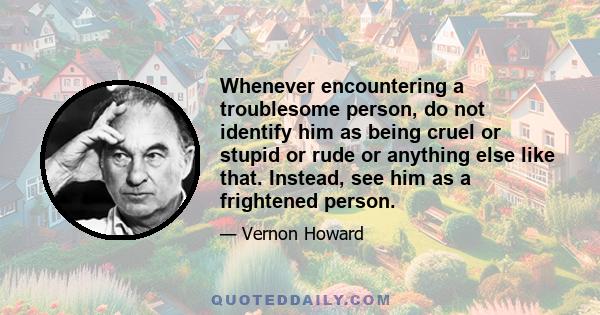 Whenever encountering a troublesome person, do not identify him as being cruel or stupid or rude or anything else like that. Instead, see him as a frightened person.