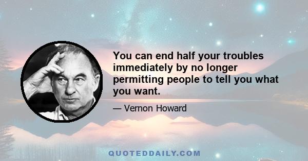 You can end half your troubles immediately by no longer permitting people to tell you what you want.