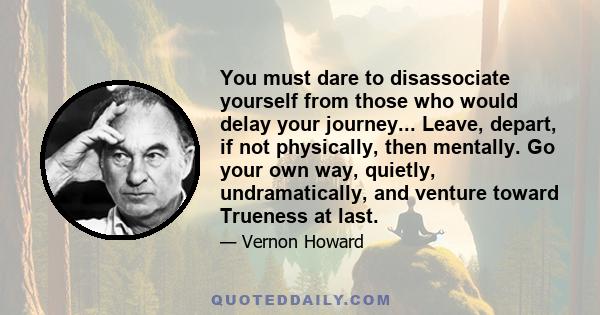 You must dare to disassociate yourself from those who would delay your journey... Leave, depart, if not physically, then mentally. Go your own way, quietly, undramatically, and venture toward Trueness at last.