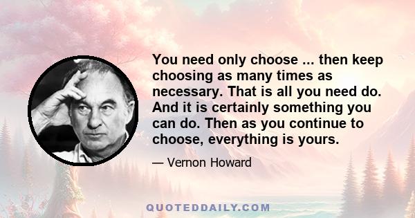 You need only choose ... then keep choosing as many times as necessary. That is all you need do. And it is certainly something you can do. Then as you continue to choose, everything is yours.