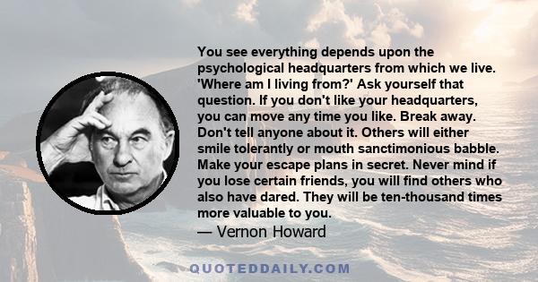 You see everything depends upon the psychological headquarters from which we live. 'Where am I living from?' Ask yourself that question. If you don't like your headquarters, you can move any time you like. Break away.