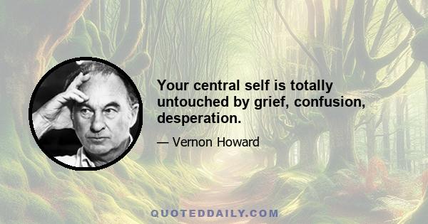 Your central self is totally untouched by grief, confusion, desperation.