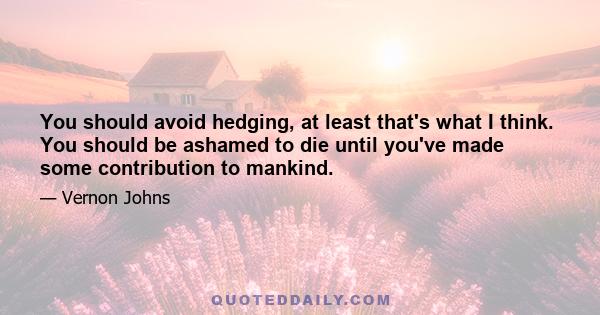 You should avoid hedging, at least that's what I think. You should be ashamed to die until you've made some contribution to mankind.