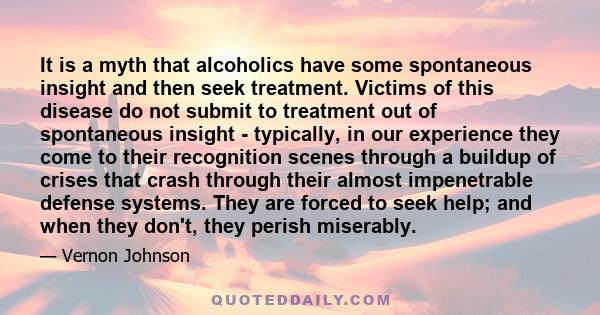 It is a myth that alcoholics have some spontaneous insight and then seek treatment. Victims of this disease do not submit to treatment out of spontaneous insight - typically, in our experience they come to their