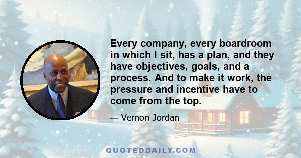 Every company, every boardroom in which I sit, has a plan, and they have objectives, goals, and a process. And to make it work, the pressure and incentive have to come from the top.