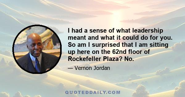 I had a sense of what leadership meant and what it could do for you. So am I surprised that I am sitting up here on the 62nd floor of Rockefeller Plaza? No.