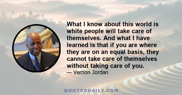 What I know about this world is white people will take care of themselves. And what I have learned is that if you are where they are on an equal basis, they cannot take care of themselves without taking care of you.