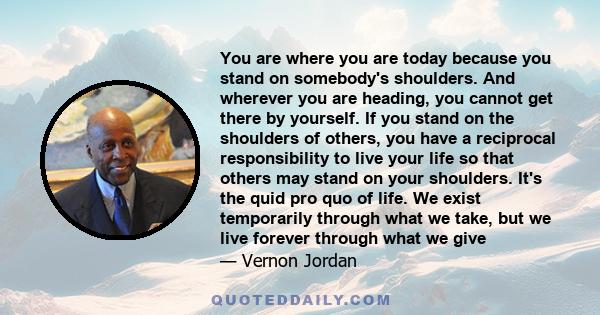 You are where you are today because you stand on somebody's shoulders. And wherever you are heading, you cannot get there by yourself. If you stand on the shoulders of others, you have a reciprocal responsibility to