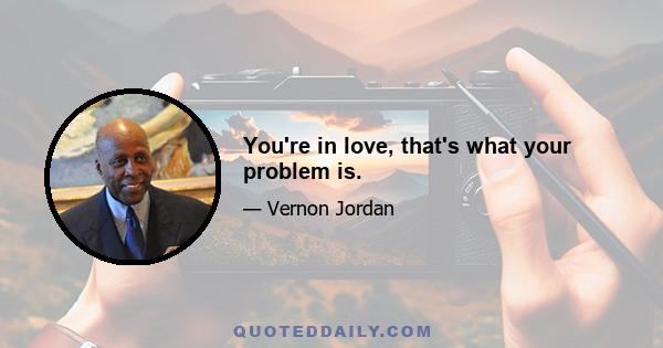 You're in love, that's what your problem is.