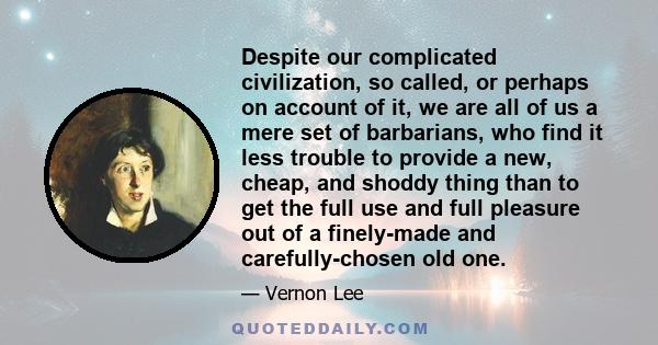 Despite our complicated civilization, so called, or perhaps on account of it, we are all of us a mere set of barbarians, who find it less trouble to provide a new, cheap, and shoddy thing than to get the full use and