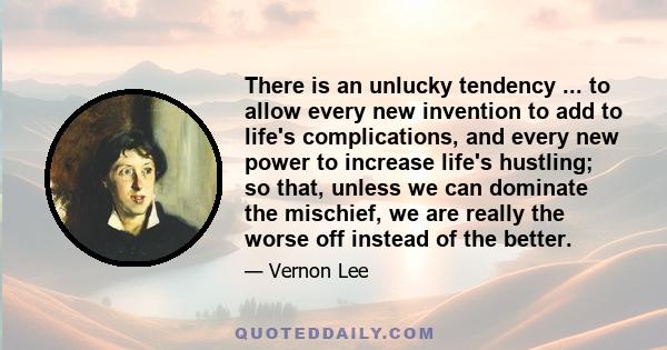 There is an unlucky tendency ... to allow every new invention to add to life's complications, and every new power to increase life's hustling; so that, unless we can dominate the mischief, we are really the worse off