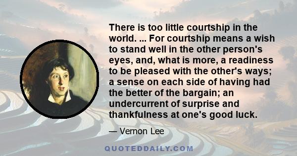 There is too little courtship in the world. ... For courtship means a wish to stand well in the other person's eyes, and, what is more, a readiness to be pleased with the other's ways; a sense on each side of having had 