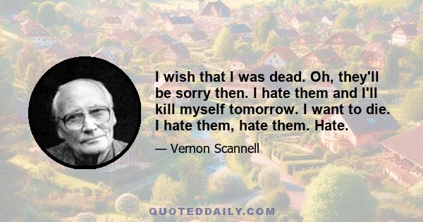 I wish that I was dead. Oh, they'll be sorry then. I hate them and I'll kill myself tomorrow. I want to die. I hate them, hate them. Hate.