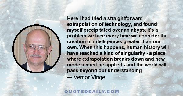 Here I had tried a straightforward extrapolation of technology, and found myself precipitated over an abyss. It's a problem we face every time we consider the creation of intelligences greater than our own. When this