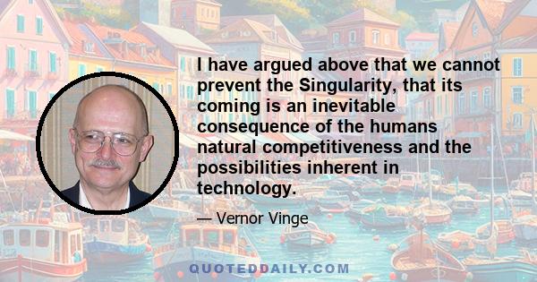 I have argued above that we cannot prevent the Singularity, that its coming is an inevitable consequence of the humans natural competitiveness and the possibilities inherent in technology.