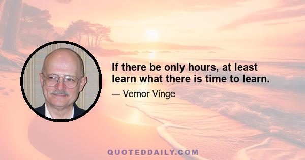 If there be only hours, at least learn what there is time to learn.