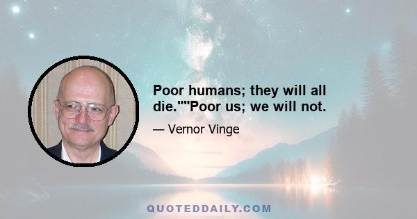 Poor humans; they will all die.Poor us; we will not.