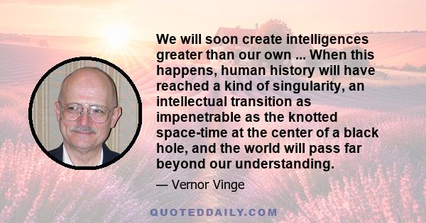 We will soon create intelligences greater than our own ... When this happens, human history will have reached a kind of singularity, an intellectual transition as impenetrable as the knotted space-time at the center of