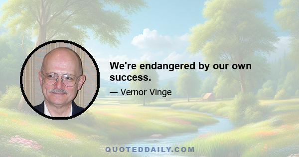 We're endangered by our own success.