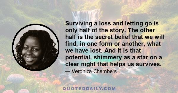 Surviving a loss and letting go is only half of the story. The other half is the secret belief that we will find, in one form or another, what we have lost. And it is that potential, shimmery as a star on a clear night