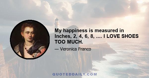 My happiness is measured in Inches, 2, 4, 6, 8, .... I LOVE SHOES TOO MUCH.