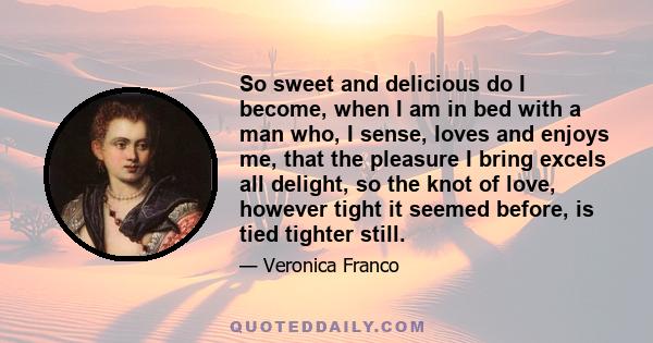 So sweet and delicious do I become, when I am in bed with a man who, I sense, loves and enjoys me, that the pleasure I bring excels all delight, so the knot of love, however tight it seemed before, is tied tighter still.