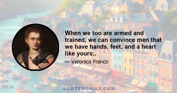 When we too are armed and trained, we can convince men that we have hands, feet, and a heart like yours; and although we may be delicate and soft, some men who are delicate are also strong; and others, coarse and harsh, 