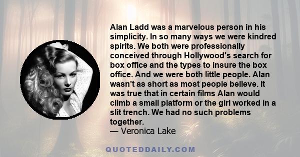 Alan Ladd was a marvelous person in his simplicity. In so many ways we were kindred spirits. We both were professionally conceived through Hollywood's search for box office and the types to insure the box office. And we 