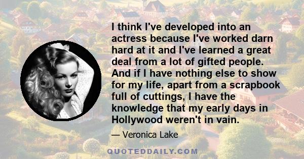 I think I've developed into an actress because I've worked darn hard at it and I've learned a great deal from a lot of gifted people. And if I have nothing else to show for my life, apart from a scrapbook full of