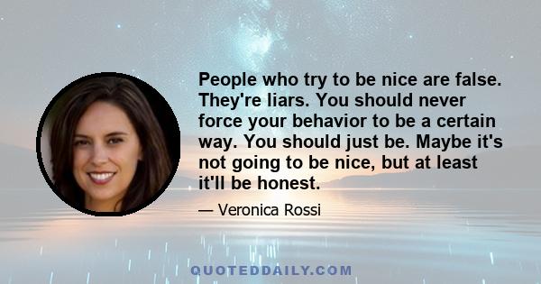 People who try to be nice are false. They're liars. You should never force your behavior to be a certain way. You should just be. Maybe it's not going to be nice, but at least it'll be honest.