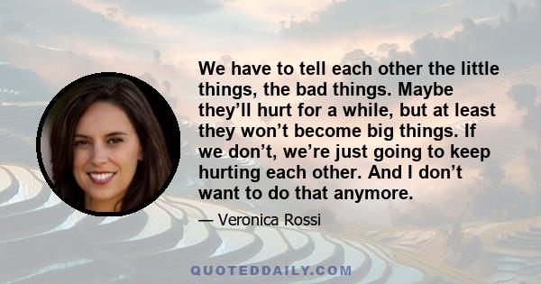 We have to tell each other the little things, the bad things. Maybe they’ll hurt for a while, but at least they won’t become big things. If we don’t, we’re just going to keep hurting each other. And I don’t want to do