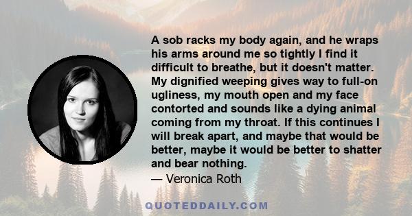 A sob racks my body again, and he wraps his arms around me so tightly I find it difficult to breathe, but it doesn't matter. My dignified weeping gives way to full-on ugliness, my mouth open and my face contorted and