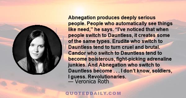 Abnegation produces deeply serious people. People who automatically see things like need,” he says. “I’ve noticed that when people switch to Dauntless, it creates some of the same types. Erudite who switch to Dauntless