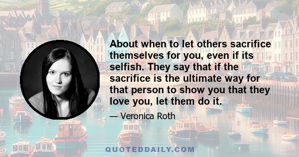 About when to let others sacrifice themselves for you, even if its selfish. They say that if the sacrifice is the ultimate way for that person to show you that they love you, let them do it.