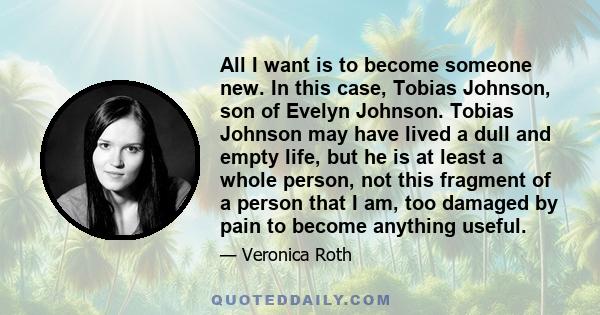 All I want is to become someone new. In this case, Tobias Johnson, son of Evelyn Johnson. Tobias Johnson may have lived a dull and empty life, but he is at least a whole person, not this fragment of a person that I am,