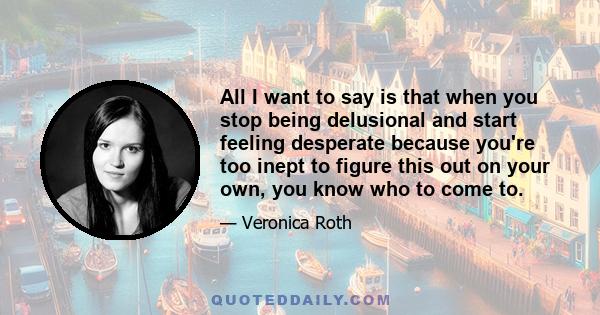 All I want to say is that when you stop being delusional and start feeling desperate because you're too inept to figure this out on your own, you know who to come to.