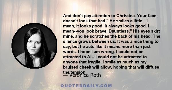 And don't pay attention to Christina. Your face doesn't look that bad. He smiles a little. I mean, it looks good. It always looks good. i mean--you look brave. Dauntless. His eyes skirt mine, and he scratches the back