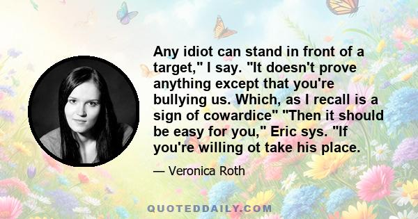 Any idiot can stand in front of a target, I say. It doesn't prove anything except that you're bullying us. Which, as I recall is a sign of cowardice Then it should be easy for you, Eric sys. If you're willing ot take