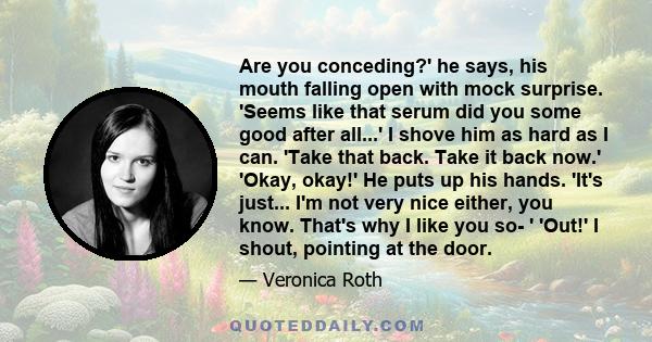 Are you conceding?' he says, his mouth falling open with mock surprise. 'Seems like that serum did you some good after all...' I shove him as hard as I can. 'Take that back. Take it back now.' 'Okay, okay!' He puts up